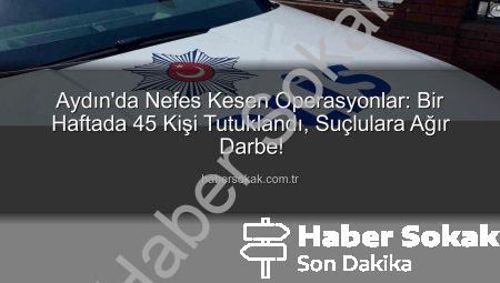 Aydın’da Nefes Kesen Operasyonlar: Bir Haftada 45 Kişi Tutuklandı, Suçlulara Ağır Darbe!