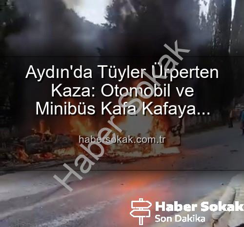 Aydın kaza - Aydın'da Tüyler Ürperten Kaza: Otomobil ve Minibüs Kafa Kafaya Çarpıştı, Araçlar Alevlere Teslim Oldu!